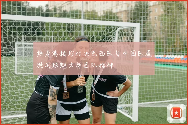 热身赛精彩对决巴西队与中国队展现足球魅力与团队精神