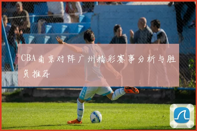 CBA南京对阵广州精彩赛事分析与胜负推荐