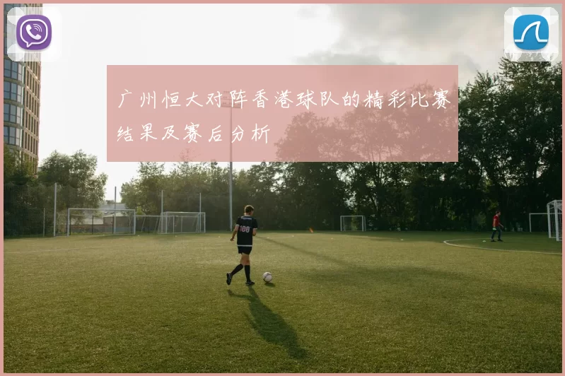 广州恒大对阵香港球队的精彩比赛结果及赛后分析