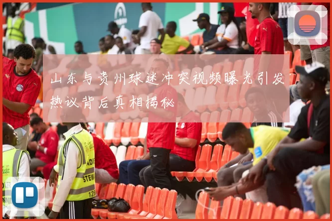 山东与贵州球迷冲突视频曝光引发热议背后真相揭秘
