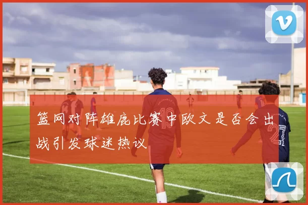 篮网对阵雄鹿比赛中欧文是否会出战引发球迷热议