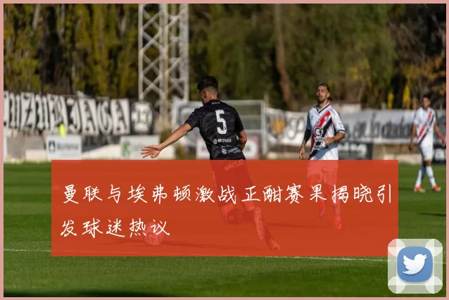 曼联与埃弗顿激战正酣赛果揭晓引发球迷热议