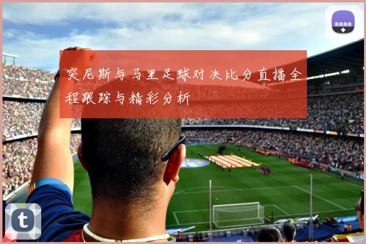 突尼斯与马里足球对决比分直播全程跟踪与精彩分析
