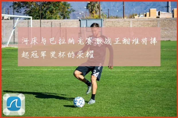 河床与巴拉纳竞赛激战正酣谁将捧起冠军奖杯的荣耀