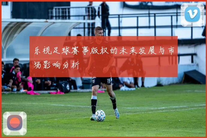乐视足球赛事版权的未来发展与市场影响分析